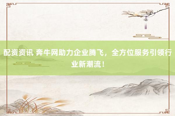 配资资讯 奔牛网助力企业腾飞，全方位服务引领行业新潮流！