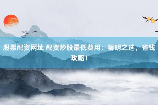股票配资网址 配资炒股最低费用：精明之选，省钱攻略！