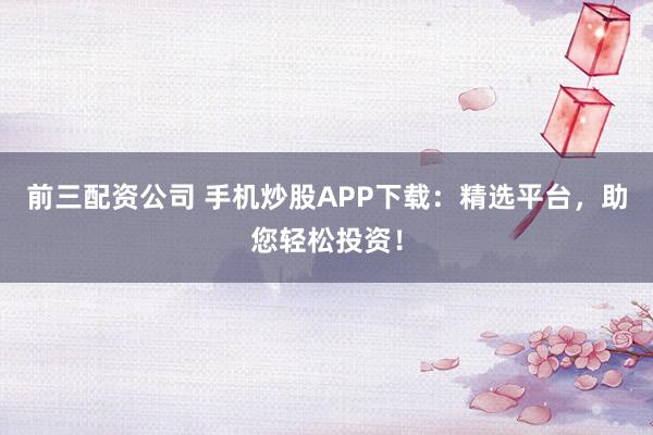 前三配资公司 手机炒股APP下载：精选平台，助您轻松投资！