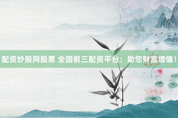 配资炒股网股票 全国前三配资平台：助您财富增值！
