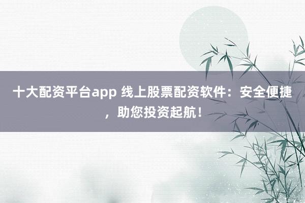 十大配资平台app 线上股票配资软件：安全便捷，助您投资起航！