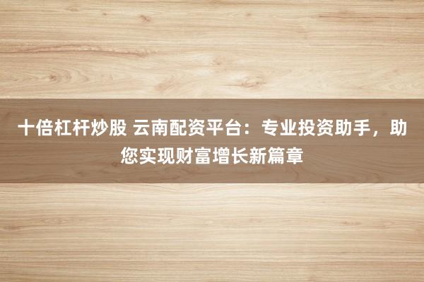 十倍杠杆炒股 云南配资平台：专业投资助手，助您实现财富增长新篇章
