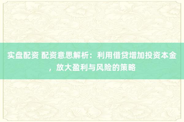 实盘配资 配资意思解析：利用借贷增加投资本金，放大盈利与风险的策略
