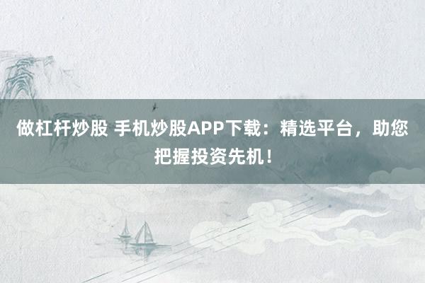 做杠杆炒股 手机炒股APP下载：精选平台，助您把握投资先机！