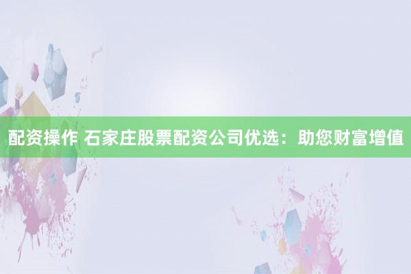 配资操作 石家庄股票配资公司优选：助您财富增值