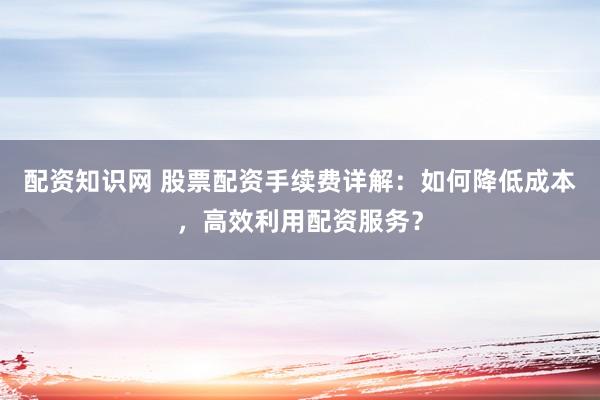 配资知识网 股票配资手续费详解：如何降低成本，高效利用配资服务？