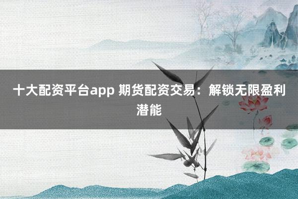 十大配资平台app 期货配资交易：解锁无限盈利潜能