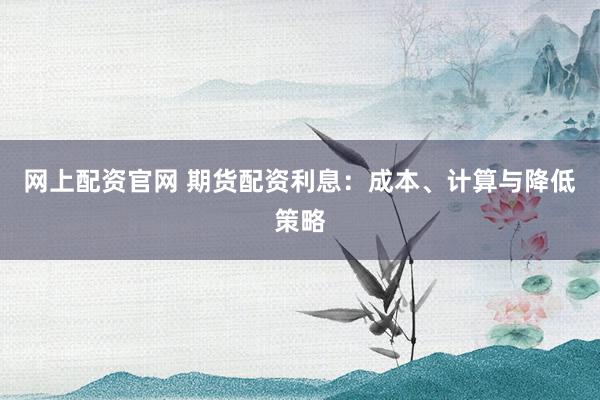 网上配资官网 期货配资利息：成本、计算与降低策略