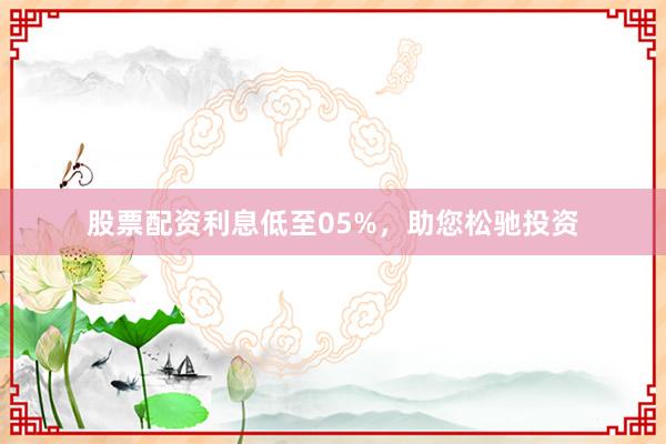 股票配资利息低至05%，助您松驰投资