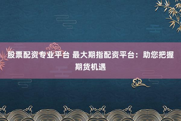 股票配资专业平台 最大期指配资平台：助您把握期货机遇