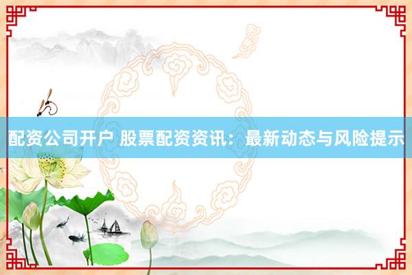 配资公司开户 股票配资资讯：最新动态与风险提示