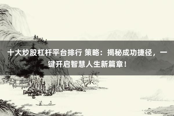 十大炒股杠杆平台排行 策略：揭秘成功捷径，一键开启智慧人生新篇章！