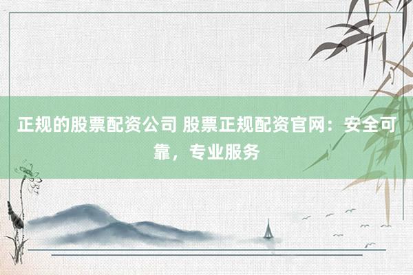 正规的股票配资公司 股票正规配资官网：安全可靠，专业服务