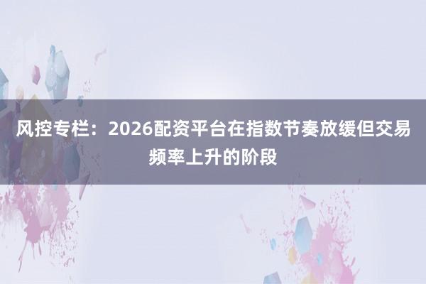 风控专栏：2026配资平台在指数节奏放缓但交易频率上升的阶段