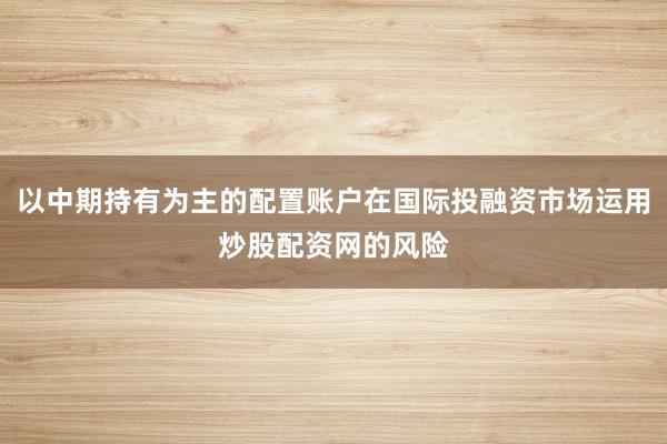 以中期持有为主的配置账户在国际投融资市场运用炒股配资网的风险