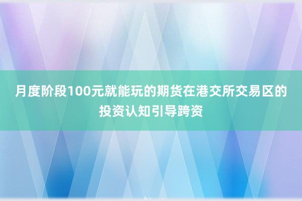 月度阶段100元就能玩的期货在港交所交易区的投资认知引导跨资