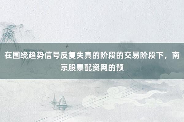在围绕趋势信号反复失真的阶段的交易阶段下，南京股票配资网的预