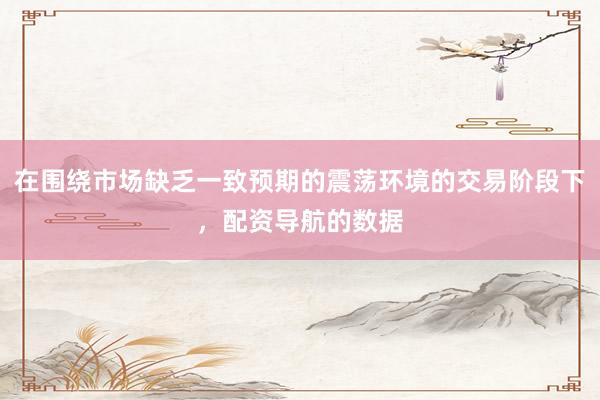 在围绕市场缺乏一致预期的震荡环境的交易阶段下，配资导航的数据
