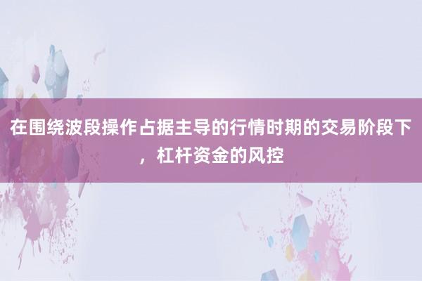 在围绕波段操作占据主导的行情时期的交易阶段下,杠杆资金的风控