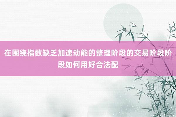 在围绕指数缺乏加速动能的整理阶段的交易阶段阶段如何用好合法配
