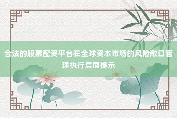 合法的股票配资平台在全球资本市场的风险敞口管理执行层面提示