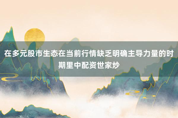 在多元股市生态在当前行情缺乏明确主导力量的时期里中配资世家炒