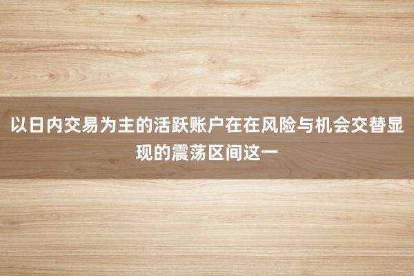 以日内交易为主的活跃账户在在风险与机会交替显现的震荡区间这一