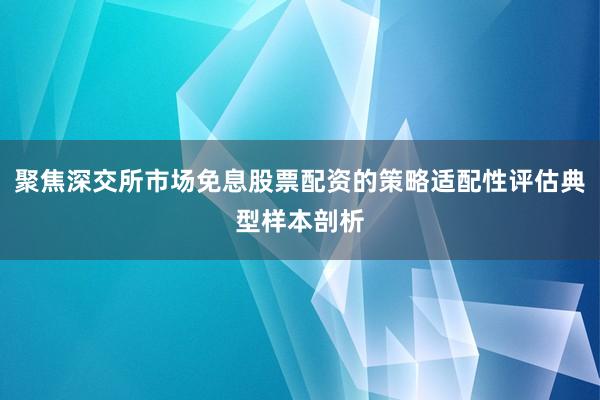 聚焦深交所市场免息股票配资的策略适配性评估典型样本剖析