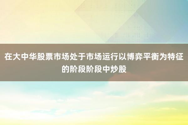 在大中华股票市场处于市场运行以博弈平衡为特征的阶段阶段中炒股
