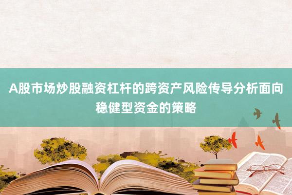A股市场炒股融资杠杆的跨资产风险传导分析面向稳健型资金的策略
