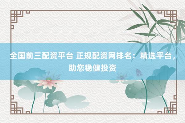 全国前三配资平台 正规配资网排名：精选平台，助您稳健投资