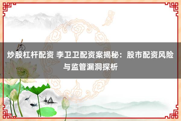 炒股杠杆配资 李卫卫配资案揭秘：股市配资风险与监管漏洞探析