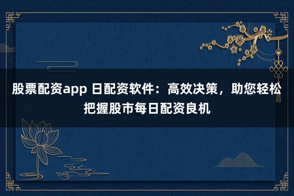股票配资app 日配资软件：高效决策，助您轻松把握股市每日配资良机