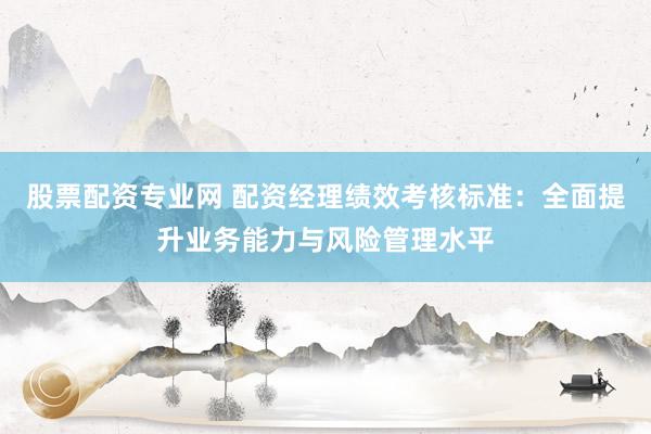 股票配资专业网 配资经理绩效考核标准：全面提升业务能力与风险管理水平