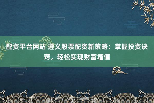 配资平台网站 遵义股票配资新策略：掌握投资诀窍，轻松实现财富增值