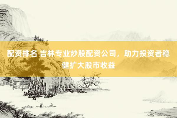 配资排名 吉林专业炒股配资公司，助力投资者稳健扩大股市收益