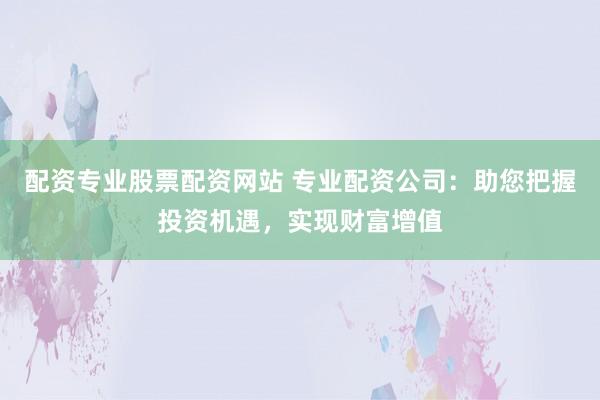 配资专业股票配资网站 专业配资公司：助您把握投资机遇，实现财富增值