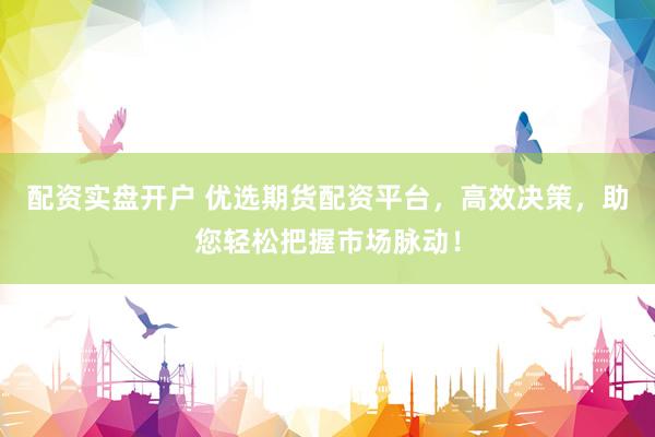配资实盘开户 优选期货配资平台，高效决策，助您轻松把握市场脉动！