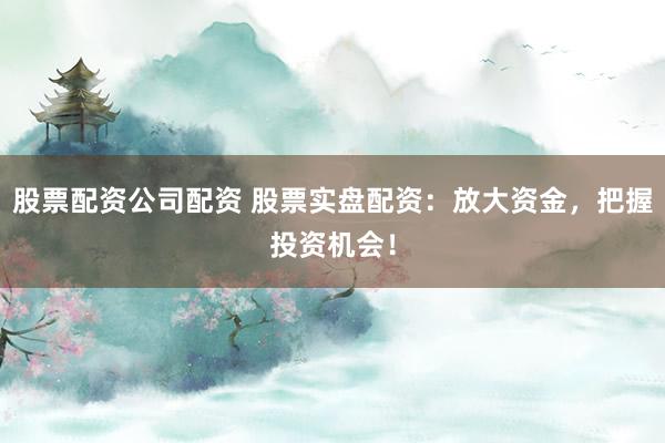 股票配资公司配资 股票实盘配资：放大资金，把握投资机会！