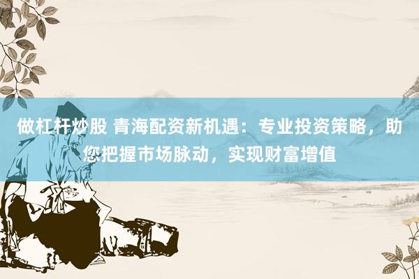 做杠杆炒股 青海配资新机遇：专业投资策略，助您把握市场脉动，实现财富增值