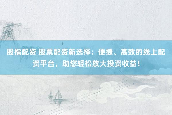 股指配资 股票配资新选择：便捷、高效的线上配资平台，助您轻松放大投资收益！