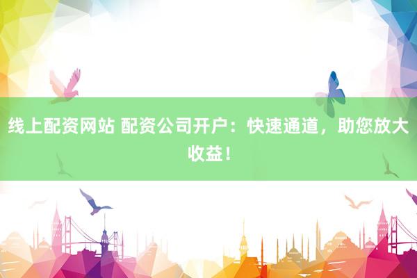 线上配资网站 配资公司开户：快速通道，助您放大收益！