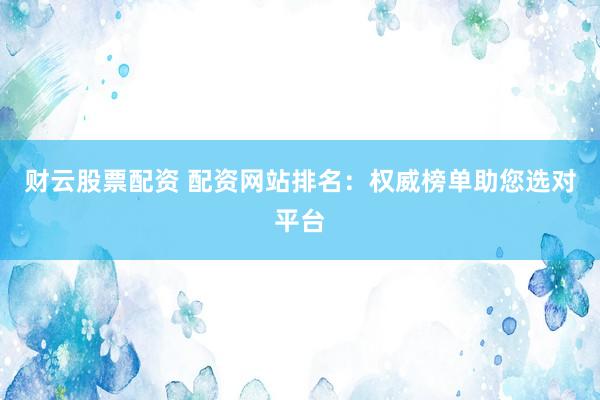 财云股票配资 配资网站排名：权威榜单助您选对平台