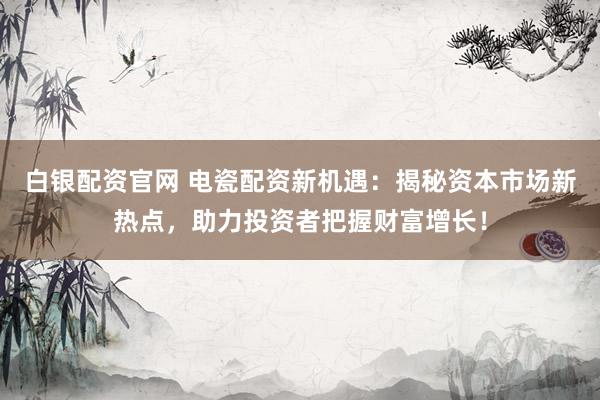 白银配资官网 电瓷配资新机遇:揭秘资本市场新热点,助力投资者把握财富增长!