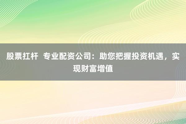 股票扛杆  专业配资公司：助您把握投资机遇，实现财富增值