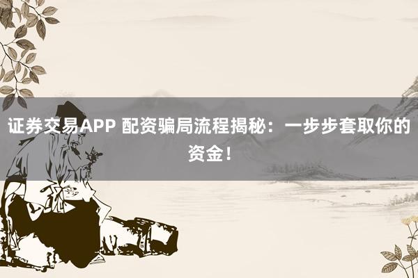 证券交易APP 配资骗局流程揭秘:一步步套取你的资金!