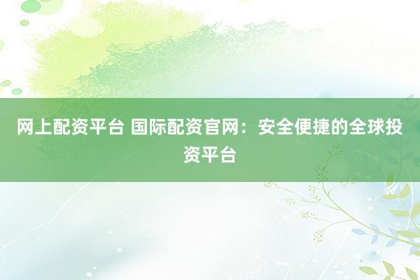 网上配资平台 国际配资官网:安全便捷的全球投资平台