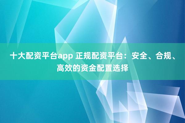 十大配资平台app 正规配资平台:安全、合规、高效的资金配置选择