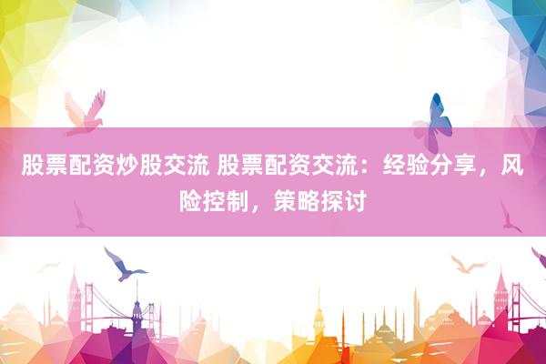 股票配资炒股交流 股票配资交流:经验分享,风险控制,策略探讨