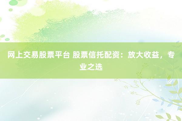 网上交易股票平台 股票信托配资:放大收益,专业之选